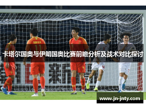 卡塔尔国奥与伊朗国奥比赛前瞻分析及战术对比探讨