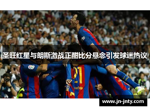 圣旺红星与朗斯激战正酣比分悬念引发球迷热议