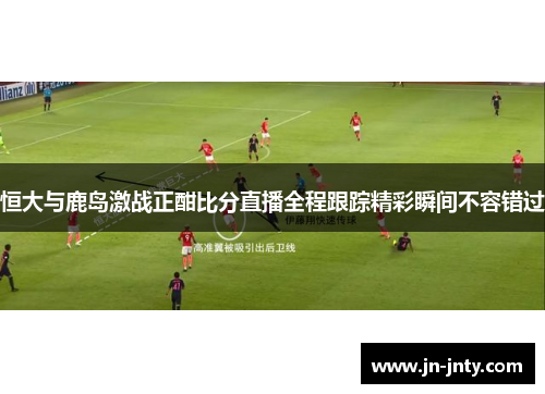 恒大与鹿岛激战正酣比分直播全程跟踪精彩瞬间不容错过